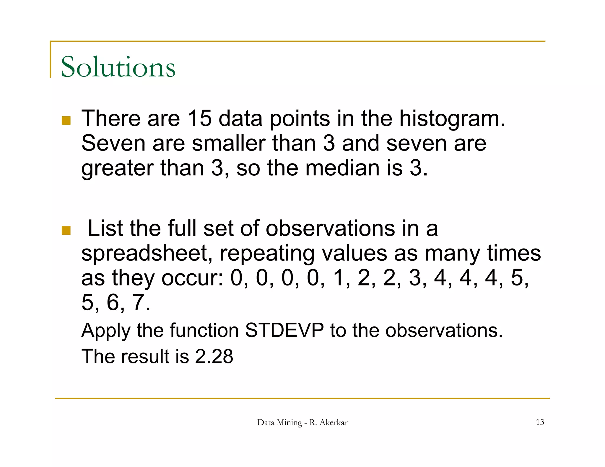 Solutions
   There are 15 data points in the histogram.
    Seven are smaller than 3 and seven are
    greater than 3, so the median is 3.

    List the full set of observations in a
    spreadsheet, repeating values as many times
     p             , p       g                 y
    as they occur: 0, 0, 0, 0, 1, 2, 2, 3, 4, 4, 4, 5,
    5, 6, 7.
    Apply the function STDEVP to the observations.
    The result is 2.28


                       Data Mining - R. Akerkar      13
 