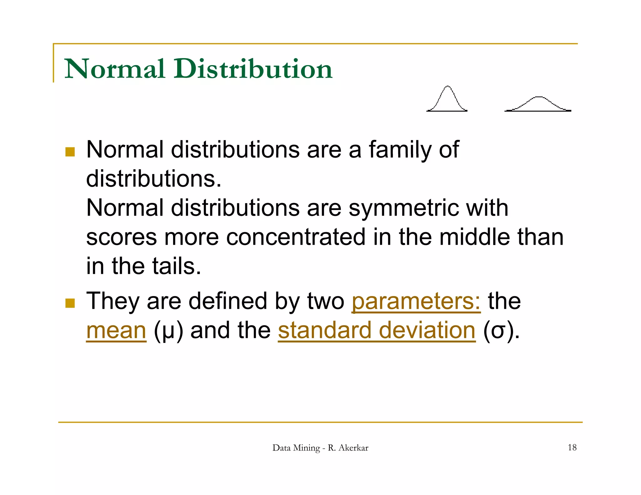 Normal Distribution

   Normal distributions are a family of
    distributions.
    Normal distributions are symmetric with
                              y
    scores more concentrated in the middle than
    in the tails.
   They are defined by two parameters: the
    mean (μ) and the standard deviation (σ).
                                         ( )



                    Data Mining - R. Akerkar      18
 