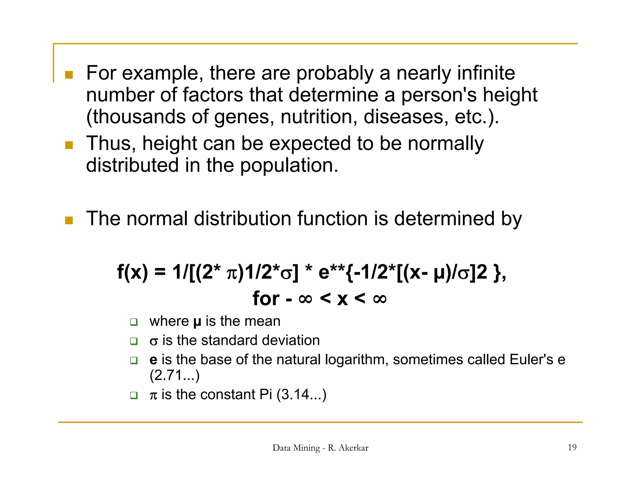    For example, there are probably a nearly infinite
    number of factors that determine a person's height
    (thousands of genes, nutrition, diseases, etc.).
   Thus, height can be expected to be normally
              g             p                   y
    distributed in the population.

   The normal distribution function is determined by

              1/[(2 )1/2 ] e { 1/2 [(x
       f(x) = 1/[(2*)1/2*] * e**{-1/2*[(x- µ)/]2 },
                        for -∞ < x < ∞
           where µ is the mean
            is the standard deviation
           e is the base of the natural logarithm, sometimes called Euler's e
            (2.71...)
            is the constant Pi (3.14...)


                               Data Mining - R. Akerkar                          19
 