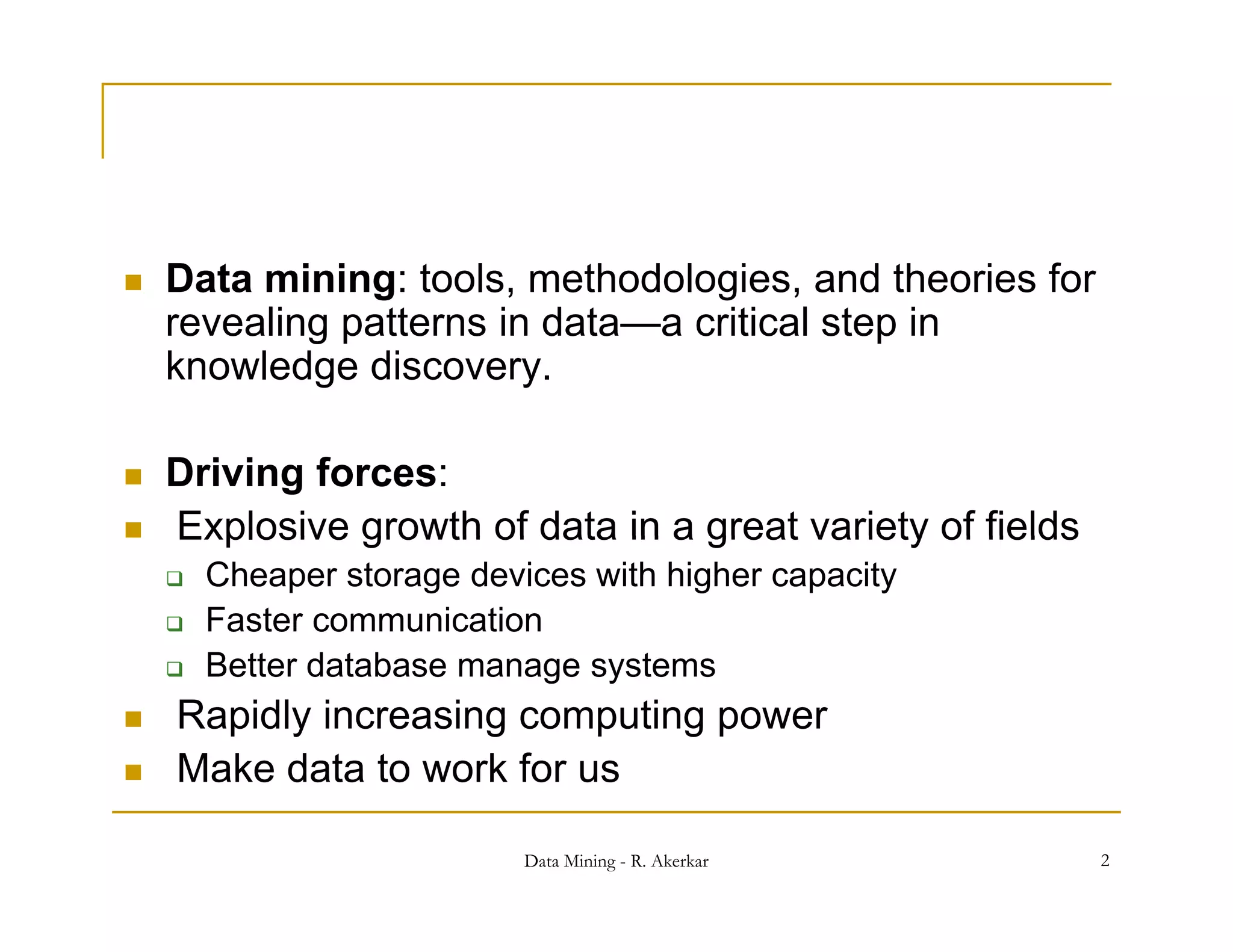    Data mining: tools, methodologies, and theories for
               g        ,         g ,
    revealing patterns in data—a critical step in
    knowledge discovery.

   Driving forces:
   Explosive growth of data in a great variety of fields
       Cheaper storage devices with higher capacity
       Faster communication
       Better d t b
        B tt database manage systems
                                   t
   Rapidly increasing computing power
   Make data to work for us

                            Data Mining - R. Akerkar        2
 