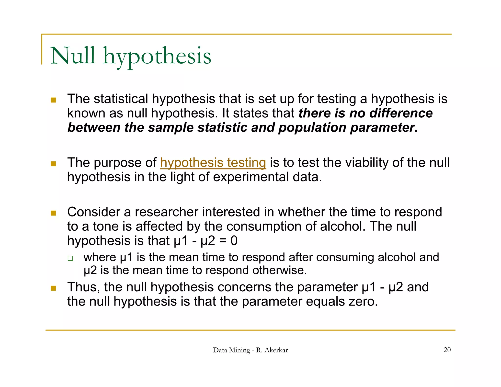 Null hypothesis
   The statistical hypothesis that is set up for testing a hypothesis is
    known as null hypothesis. It states that there is no difference
    between the sample statistic and population parameter.

   The purpose of hypothesis testing is to test the viability of the null
        p p          yp               g                      y
    hypothesis in the light of experimental data.

   Consider a researcher interested in whether the time to respond
                                                                p
    to a tone is affected by the consumption of alcohol. The null
    hypothesis is that µ1 - µ2 = 0
       where µ1 is the mean time to respond after consuming alcohol and
        µ2 i th mean ti
         2 is the      time t respond otherwise.
                            to       d th    i
   Thus, the null hypothesis concerns the parameter µ1 - µ2 and
    the null hypothesis is that the parameter equals zero.


                               Data Mining - R. Akerkar                    20
 