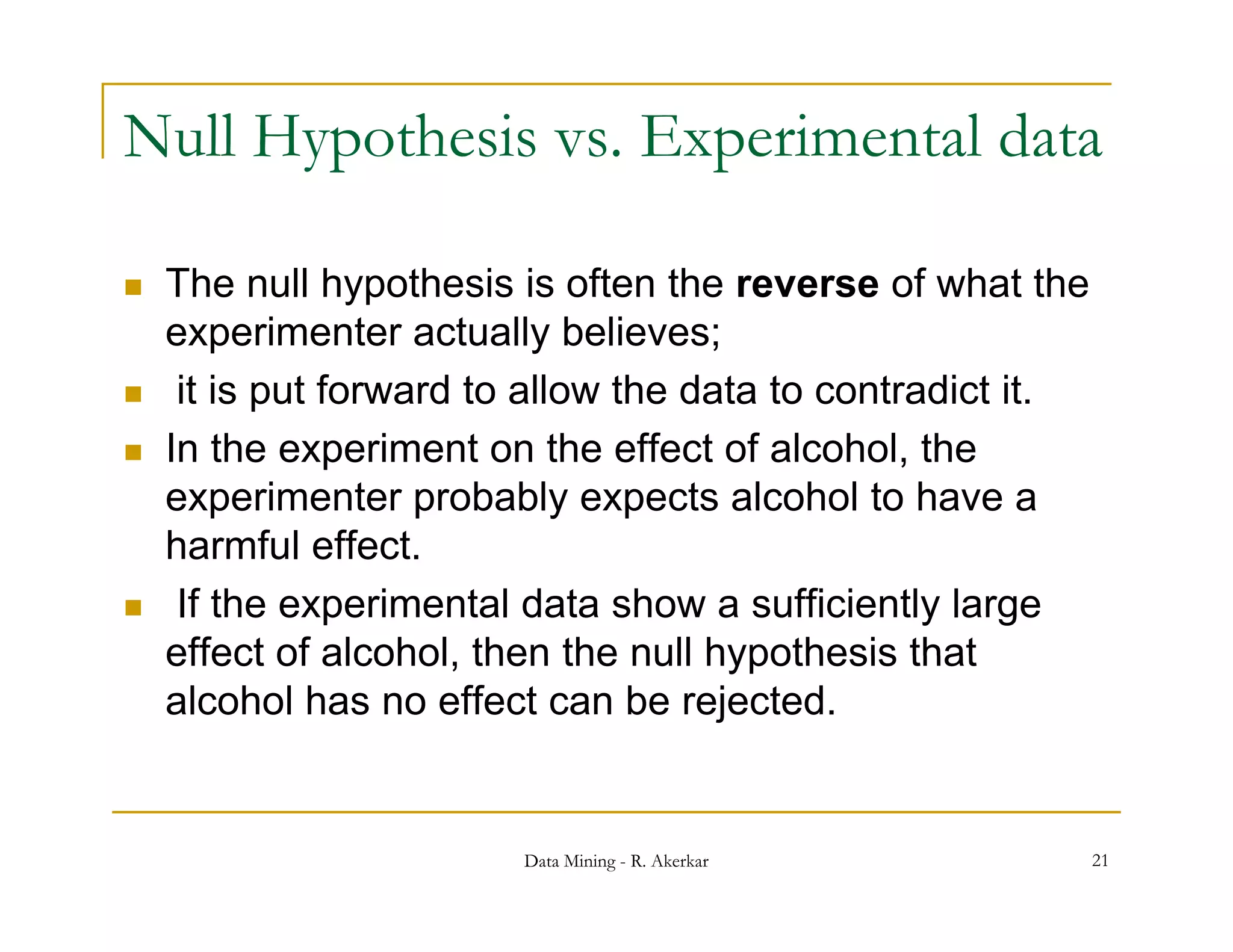 Null Hypothesis vs. Experimental data

   The null hypothesis is often the reverse of what the
    experimenter actually believes;
    it is put forward to allow the data to contradict it.
   In the experiment on the effect of alcohol, the
    experimenter probably expects alcohol to have a
    harmful effect.
    h      f l ff t
    If the experimental data show a sufficiently large
    effect of alcohol, then the null hypothesis that
               alcohol
    alcohol has no effect can be rejected.


                        Data Mining - R. Akerkar             21
 