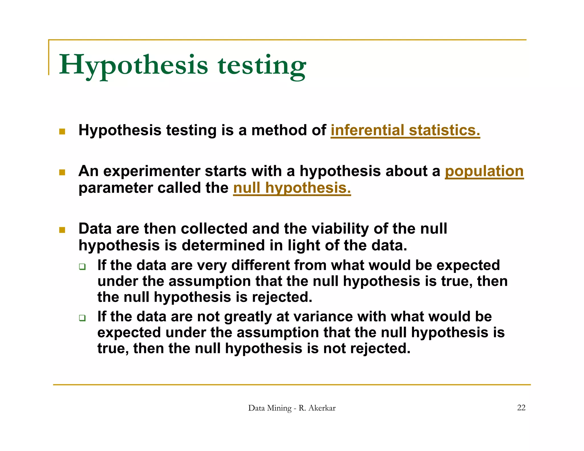 Hypothesis testing
   Hypothesis testing is a method of inferential statistics.

   An experimenter starts with a hypothesis about a population
    parameter called the null hypothesis.

   Data are then collected and the viability of the null
    hypothesis is determined in light of the data.
     If the data are very different from what would be expected
      under the assumption that the null hypothesis is true, then
      the null hypothesis is rejected.
     If the data are not greatly at variance with what would be
       f
      expected under the assumption that the null hypothesis is
      true, then the null hypothesis is not rejected.


                            Data Mining - R. Akerkar                22
 