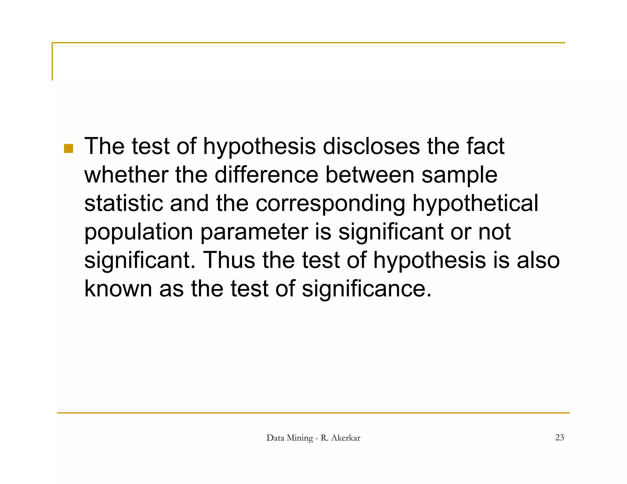   The test of hypothesis discloses the fact
    whether the difference between sample
    statistic and the corresponding hypothetical
                            p       g yp
    population parameter is significant or not
    significant. Thus the test of hypothesis is also
      g                            yp
    known as the test of significance.




                      Data Mining - R. Akerkar     23
 