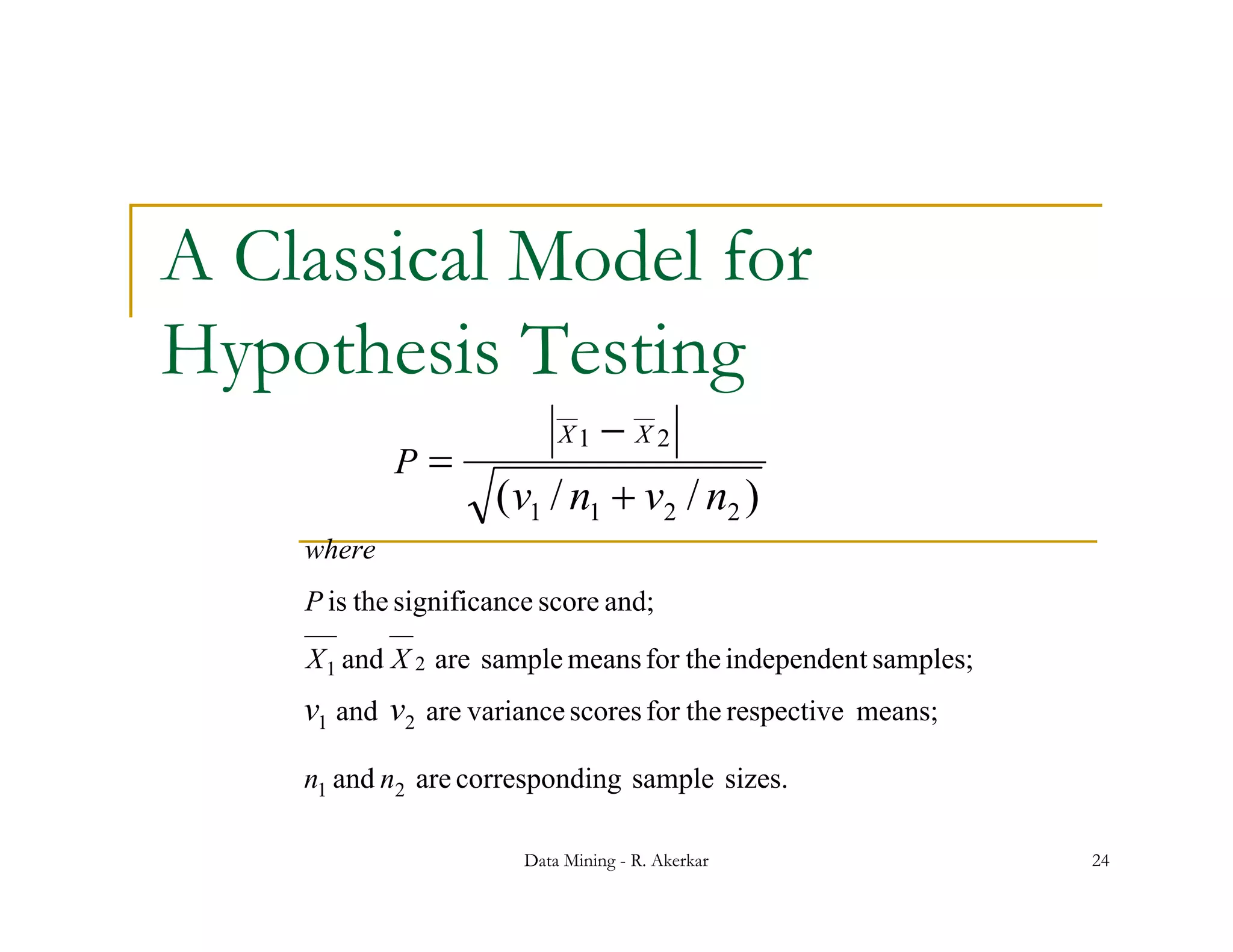 A Classical Model for
Hypothesis Testing
                            X1    X2
            P
                     ( v1 / n1  v2 / n2 )
    where
    P is the significance score and;
    X 1 and X 2 are sample means for the independent samples;
    v1 and v2 are variance scores for the respective means;
    n1 and n2 are corresponding sample sizes
                                       sizes.

                        Data Mining - R. Akerkar                24
 