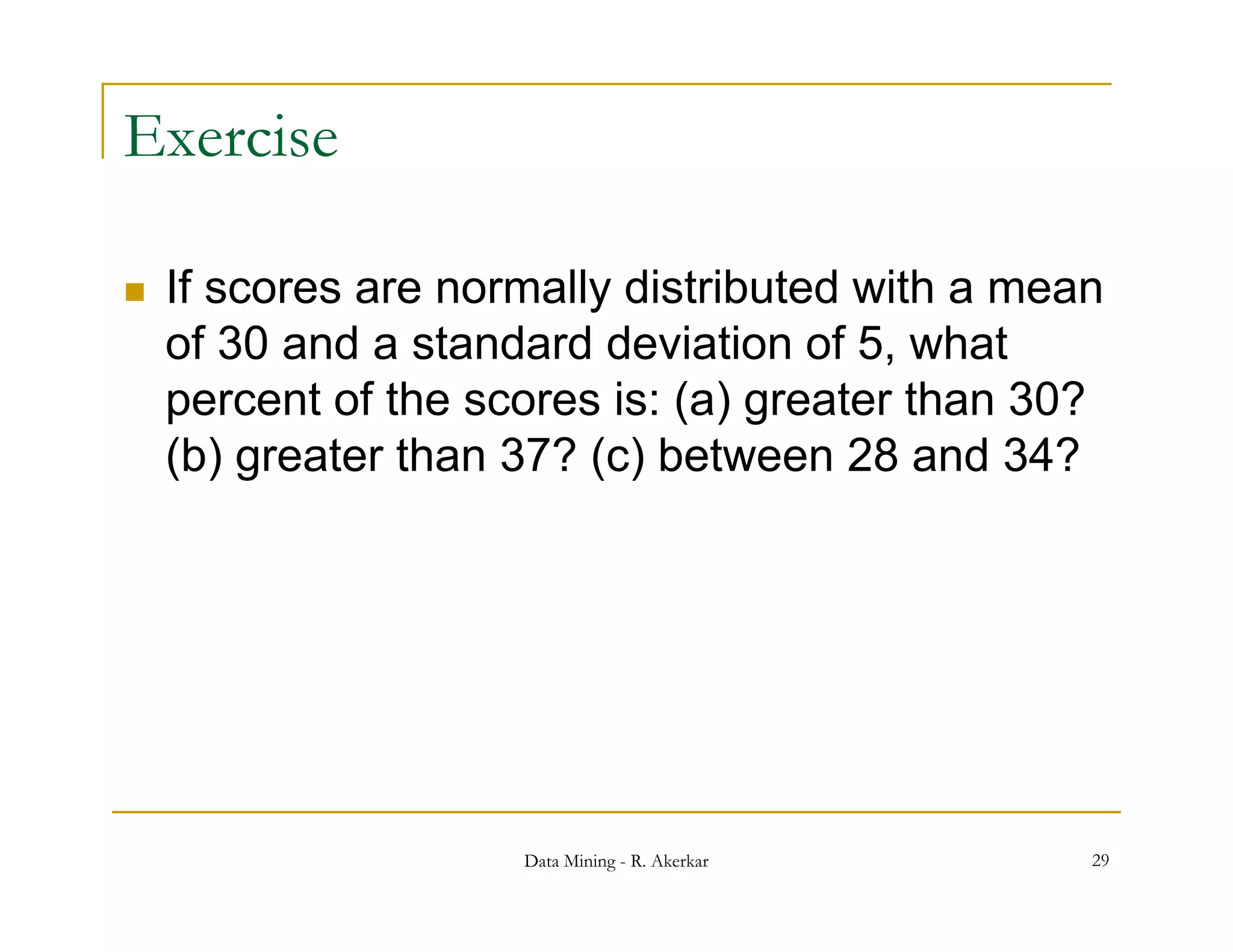 Exercise

   If scores are normally distributed with a mean
    of 30 and a standard deviation of 5, what
    p
    percent of the scores is: ( ) g
                              (a) greater than 30?
    (b) greater than 37? (c) between 28 and 34?




                     Data Mining - R. Akerkar    29
 