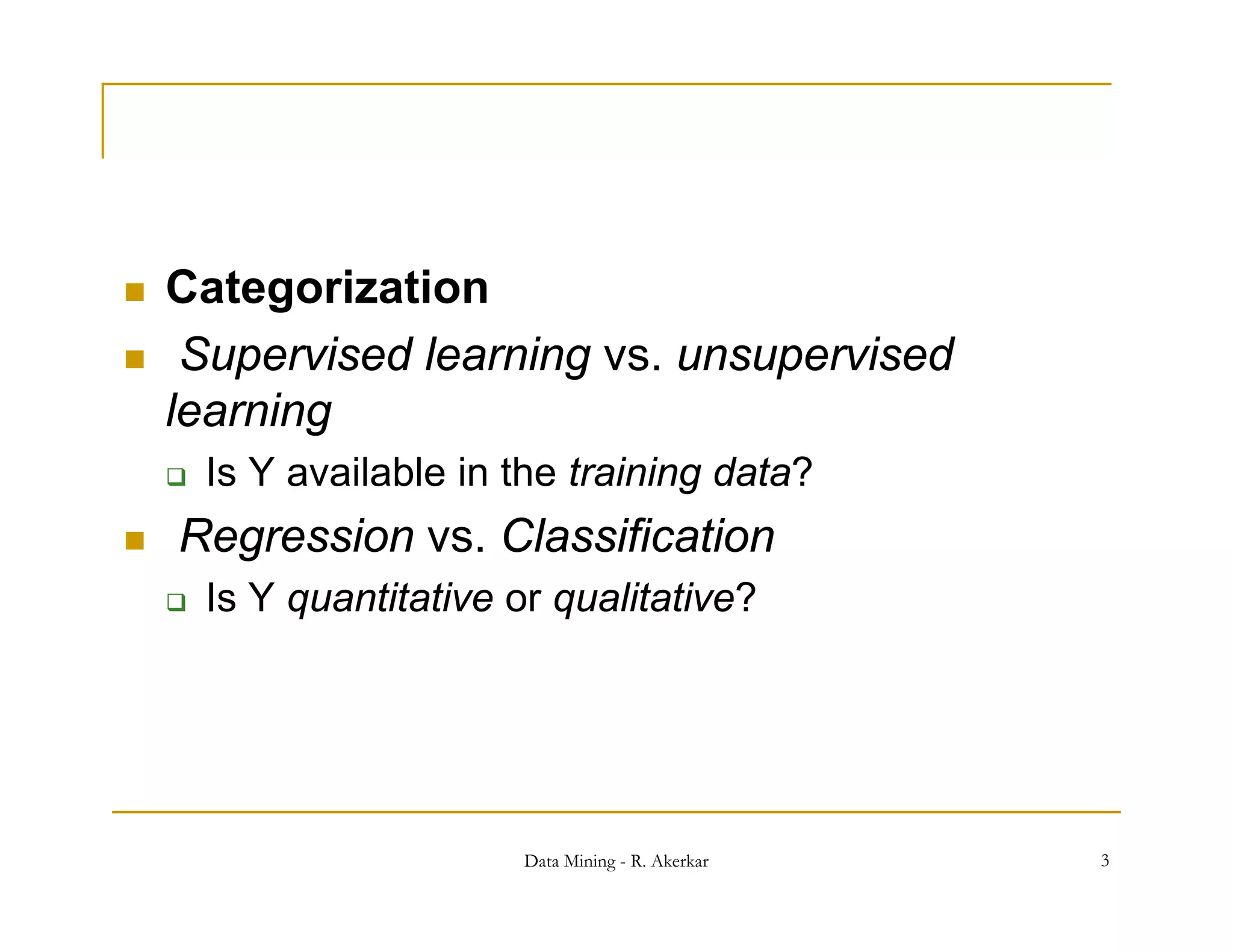    Categorization
    Supervised learning vs. unsupervised
    learning
       Is Y available in the training data?
   Regression vs Classification
               vs.
       Is Y quantitative or qualitative?




                           Data Mining - R. Akerkar   3
 
