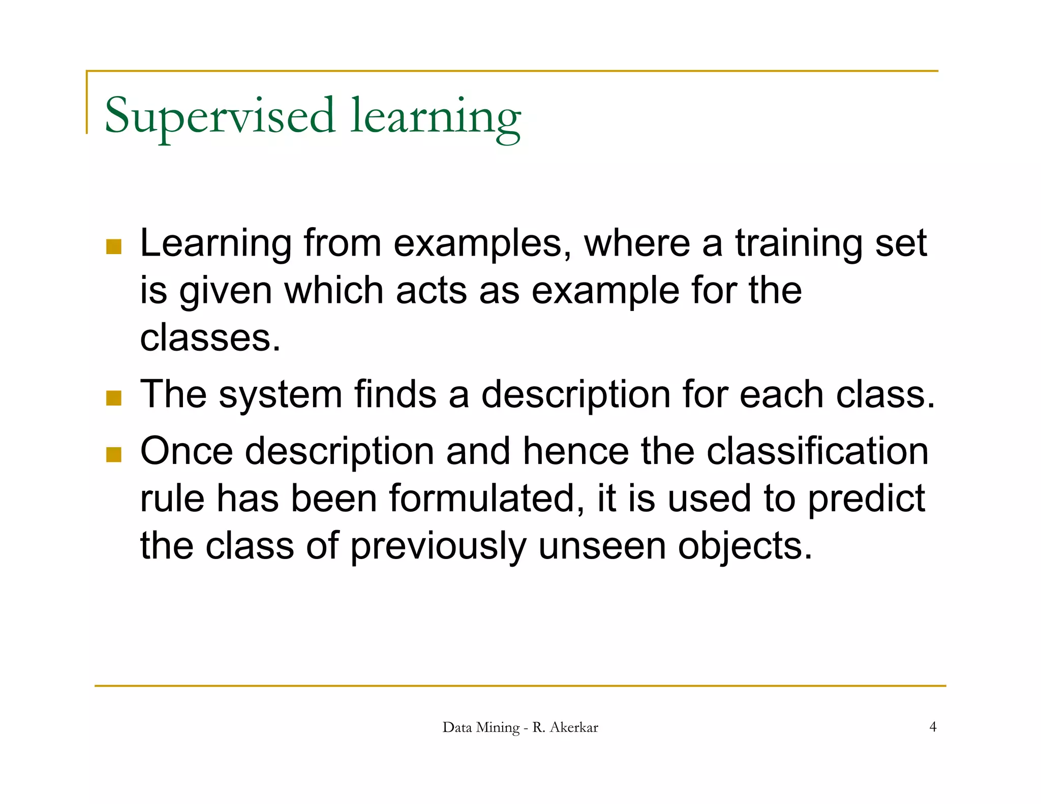 Supervised learning

   Learning from examples, where a training set
                   examples
    is given which acts as example for the
    classes.
   The system finds a description for each class.
   Once description and hence the classification
    rule has been formulated, it is used to predict
    the class of previously unseen objects
                                    objects.



                     Data Mining - R. Akerkar     4
 