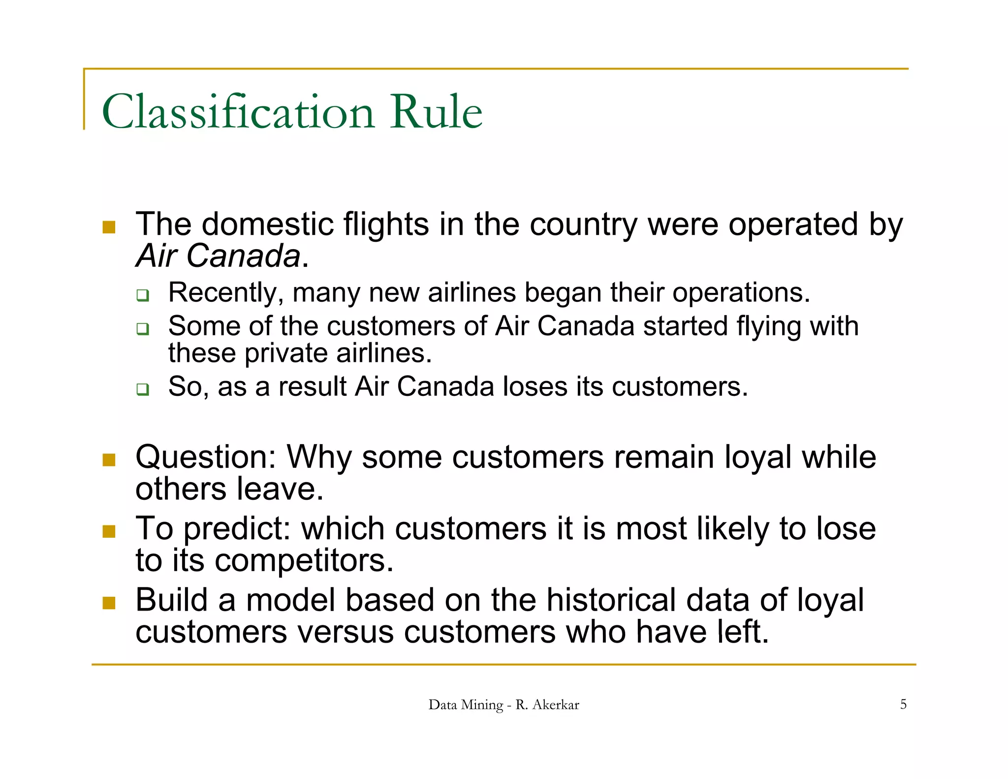 Classification Rule

   The domestic flights in the country were operated by
    Air Canada.
       Recently, many new airlines began their operations.
       Some of the customers of Air Canada started flying with
                                                        y g
        these private airlines.
       So, as a result Air Canada loses its customers.

   Question: Why some customers remain loyal while
    others leave.
   To predict: which customers it is most likely to lose
    to its competitors.
   Build a model based on the historical data of loyal
    customers versus customers who have left left.

                            Data Mining - R. Akerkar              5
 