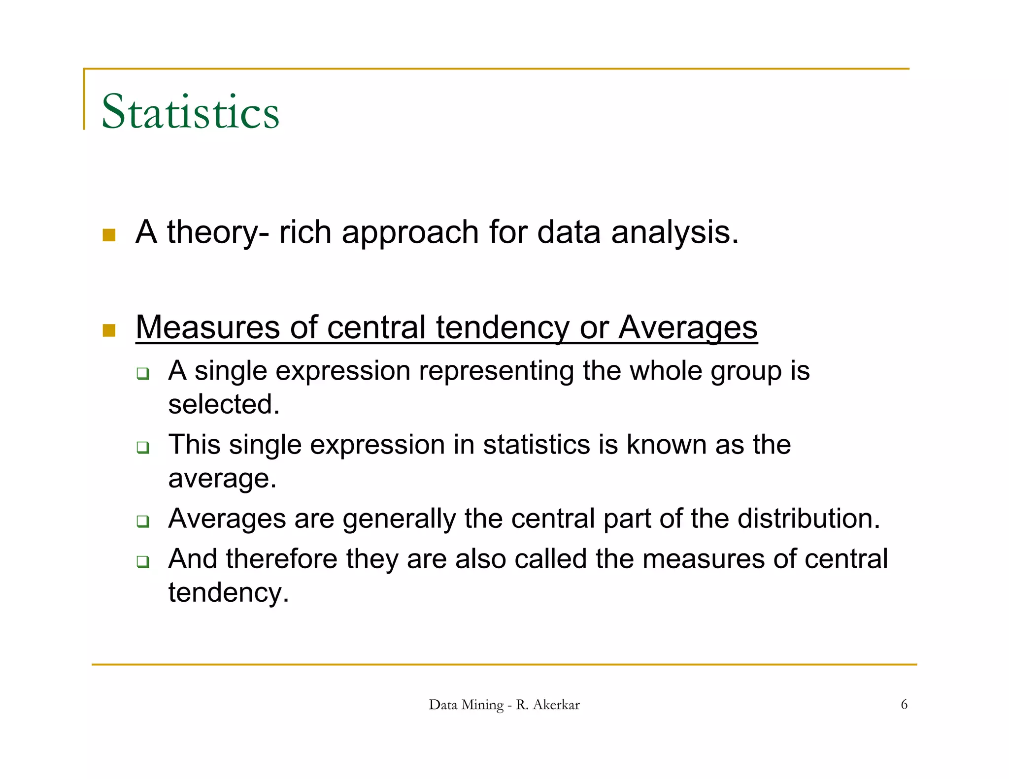 Statistics

   A theory rich approach for data analysis.
      theory-

   Measures of central tendency or Averages
                               y         g
       A single expression representing the whole group is
        selected.
       This i l
        Thi single expression in statistics i k
                           i i t ti ti is known as th   the
        average.
       Averages are generally the central part of the distribution.
       And therefore they are also called the measures of central
        tendency.


                             Data Mining - R. Akerkar                  6
 