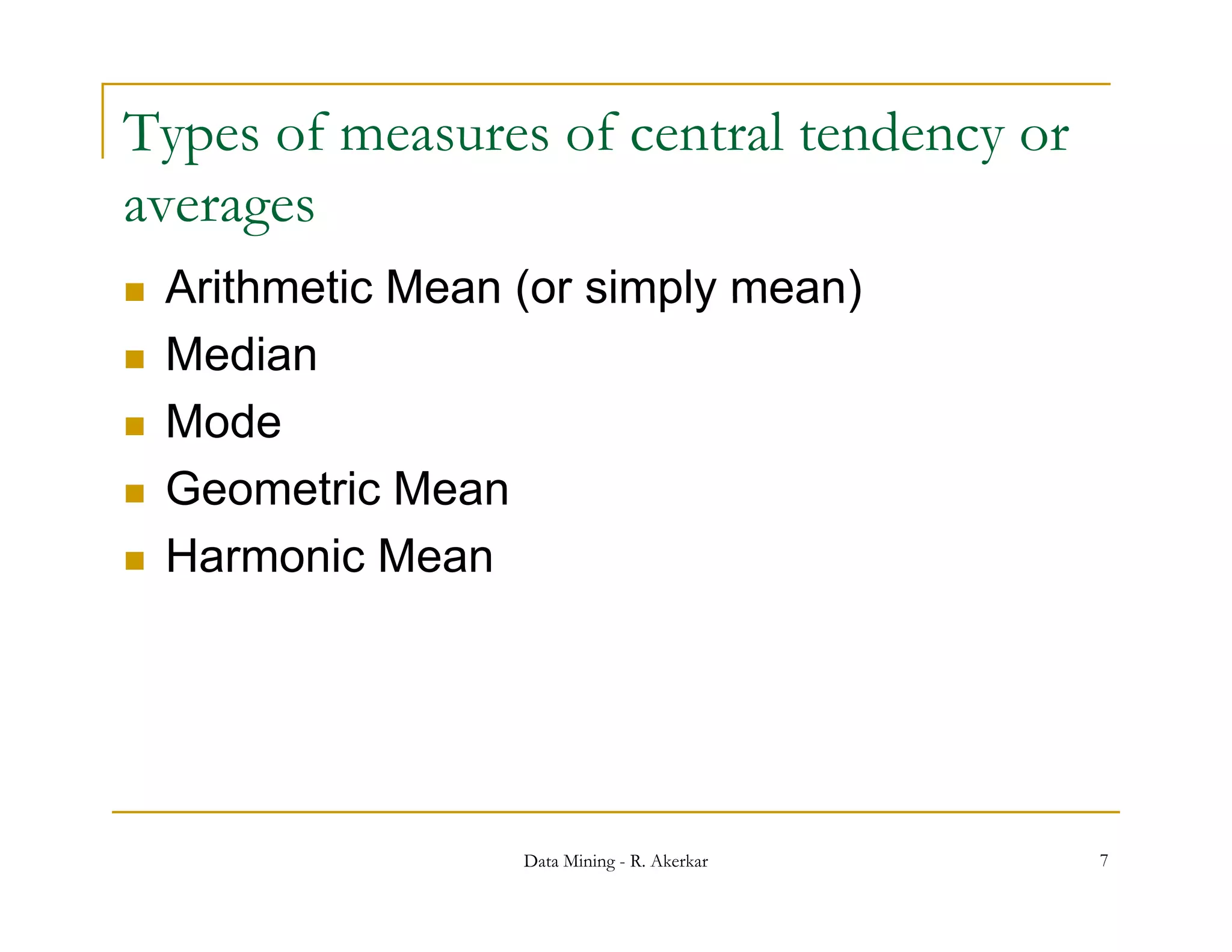 Types of measures of central tendency or
averages
   Arithmetic Mean (or simply mean)
   Median
   Mode
   Geometric Mean
   Harmonic Mean




                    Data Mining - R. Akerkar   7
 