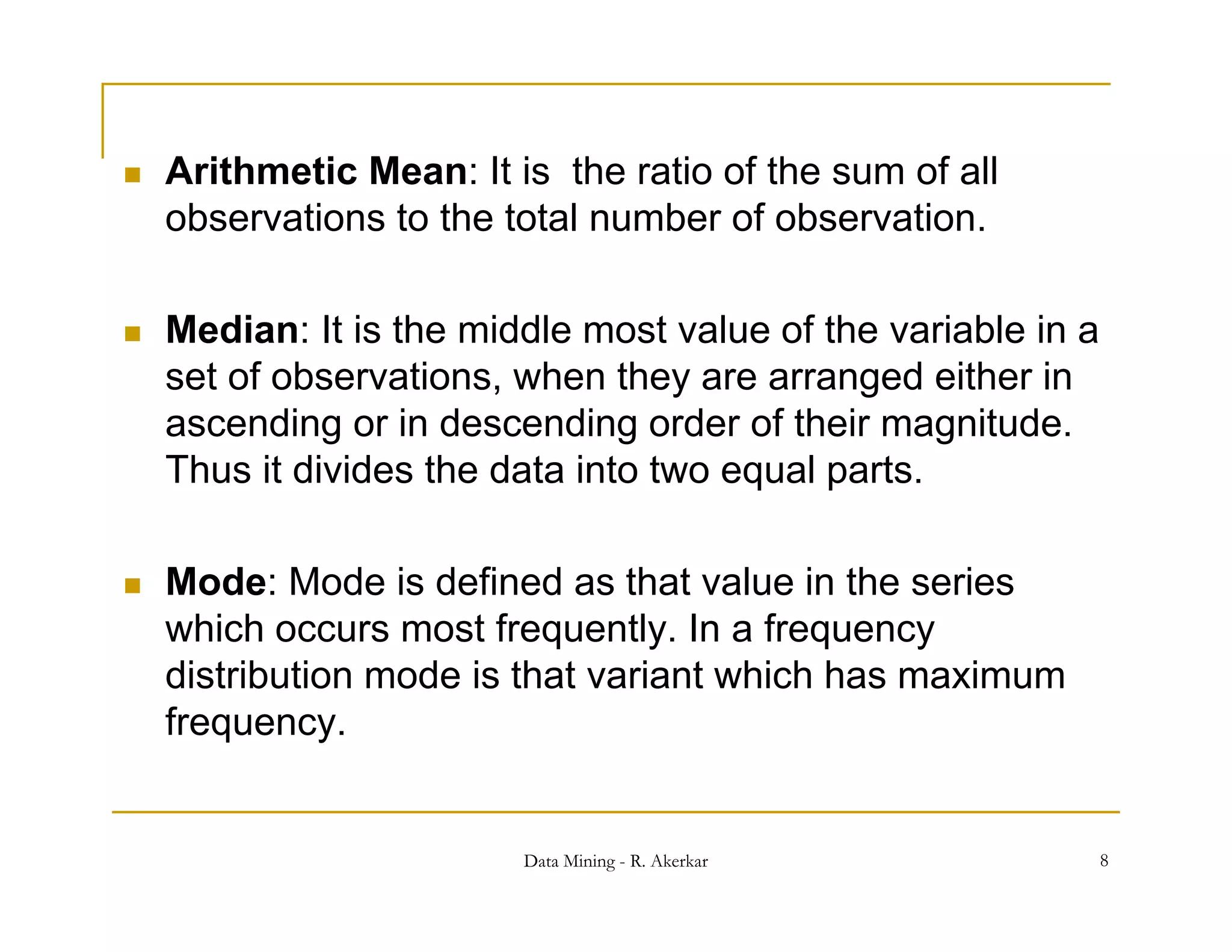    Arithmetic Mean: It is the ratio of the sum of all
    observations to the total number of observation.

   Median: It is the middle most value of the variable in a
    set of observations, when they are arranged either in
    ascending or in descending order of their magnit de
                                               magnitude.
    Thus it divides the data into two equal parts.

   Mode: Mode is defined as that value in the series
    which occurs most frequently. In a frequency
    distribution mode is that variant which has maximum
    frequency.


                         Data Mining - R. Akerkar              8
 