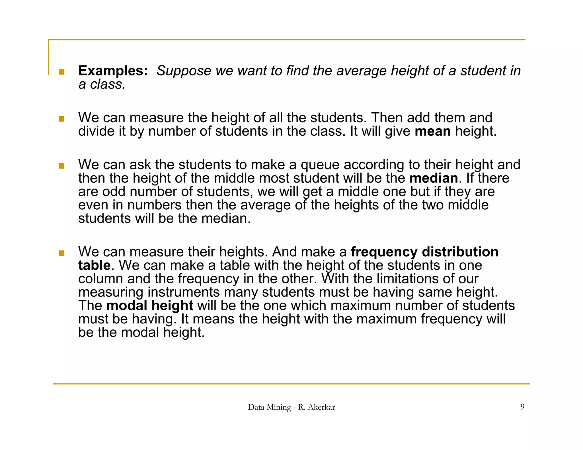    Examples: Suppose we want to find the average height of a student in
    a class
      class.

   We can measure the height of all the students. Then add them and
    divide it by number of students in the class. It will give mean height.

   We can ask the students to make a queue according to their height and
    then the height of the middle most student will be the median. If there
    are odd number of students, we will get a middle one but if they are
                                ,        g                         y
    even in numbers then the average of the heights of the two middle
    students will be the median.

   We can measure their heights And make a frequency distribution
                          heights.
    table. We can make a table with the height of the students in one
    column and the frequency in the other. With the limitations of our
    measuring instruments many students must be having same height.
    The modal height will be the one which maximum number of students
    must be having. It means the height with the maximum frequency will
    be the modal height.




                                Data Mining - R. Akerkar                      9
 