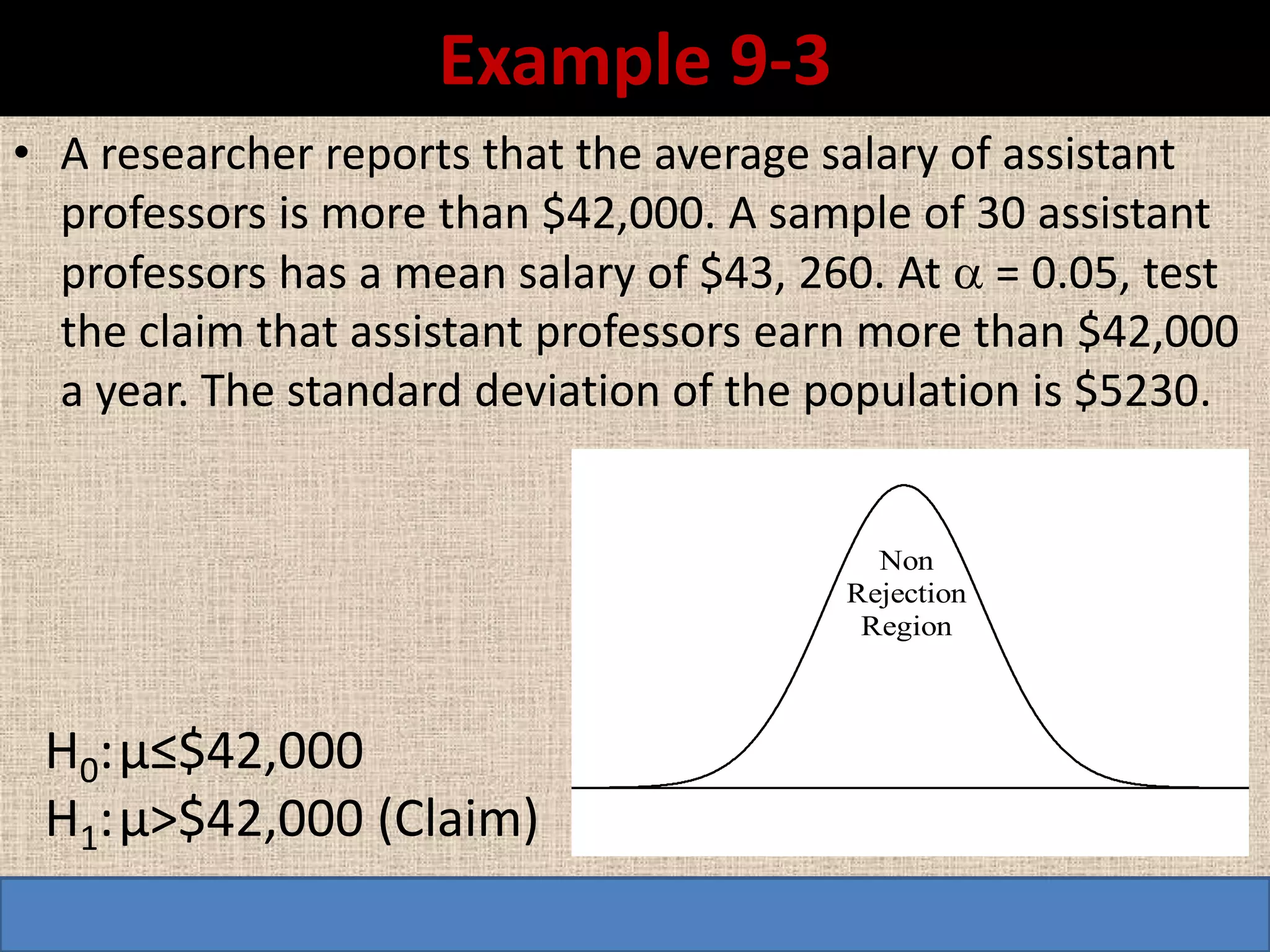 Example 9-3
• A researcher reports that the average salary of assistant
  professors is more than $42,000. A sample of 30 assistant
  professors has a mean salary of $43, 260. At  = 0.05, test
  the claim that assistant professors earn more than $42,000
  a year. The standard deviation of the population is $5230.


                                           Non
                                         Rejection
                                          Region



 H0: µ≤$42,000
 H1: µ>$42,000 (Claim)
 