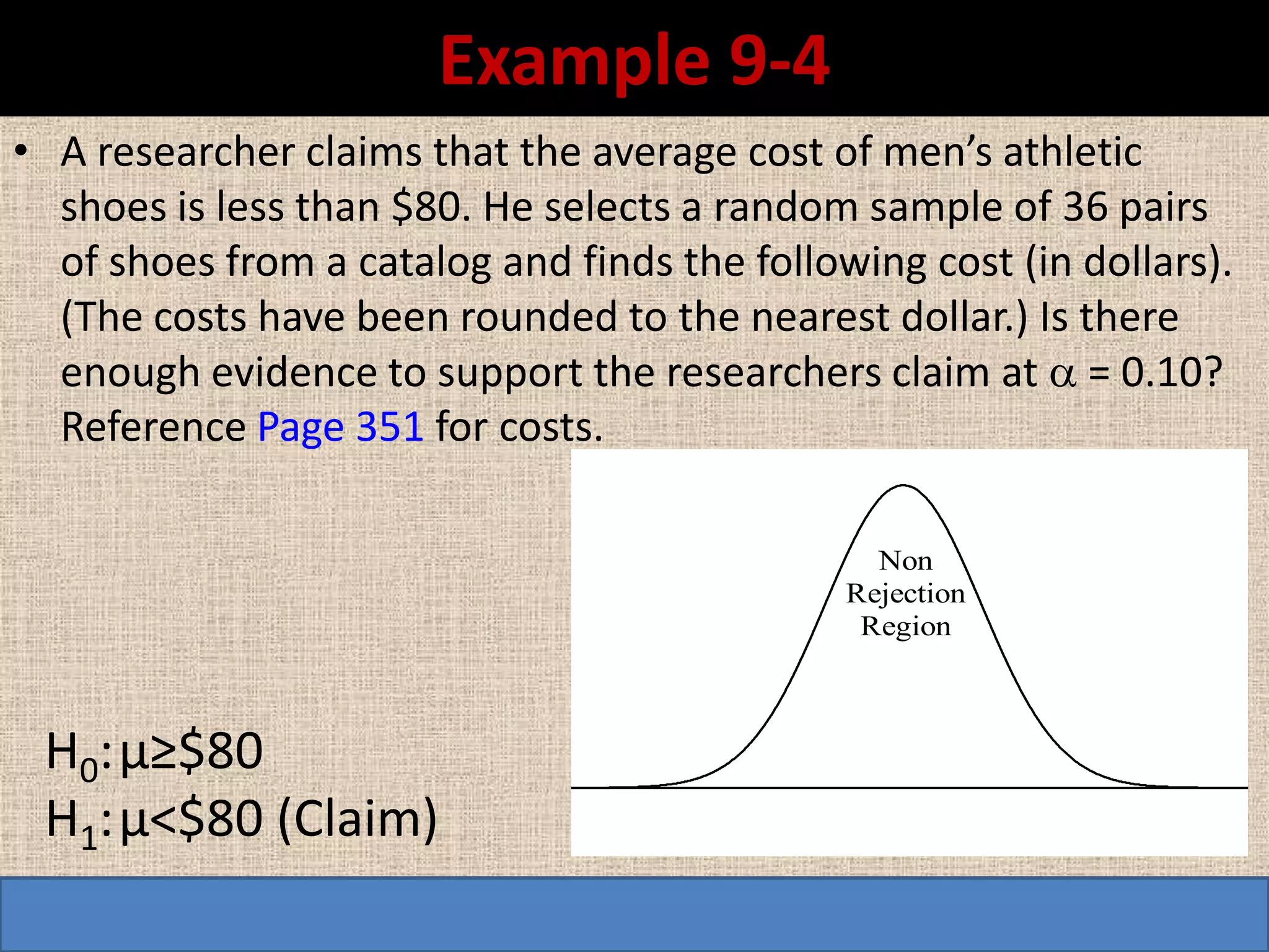 Example 9-4
• A researcher claims that the average cost of men’s athletic
  shoes is less than $80. He selects a random sample of 36 pairs
  of shoes from a catalog and finds the following cost (in dollars).
  (The costs have been rounded to the nearest dollar.) Is there
  enough evidence to support the researchers claim at  = 0.10?
  Reference Page 351 for costs.

                                                Non
                                              Rejection
                                               Region



 H0: µ≥$80
 H1: µ<$80 (Claim)
 