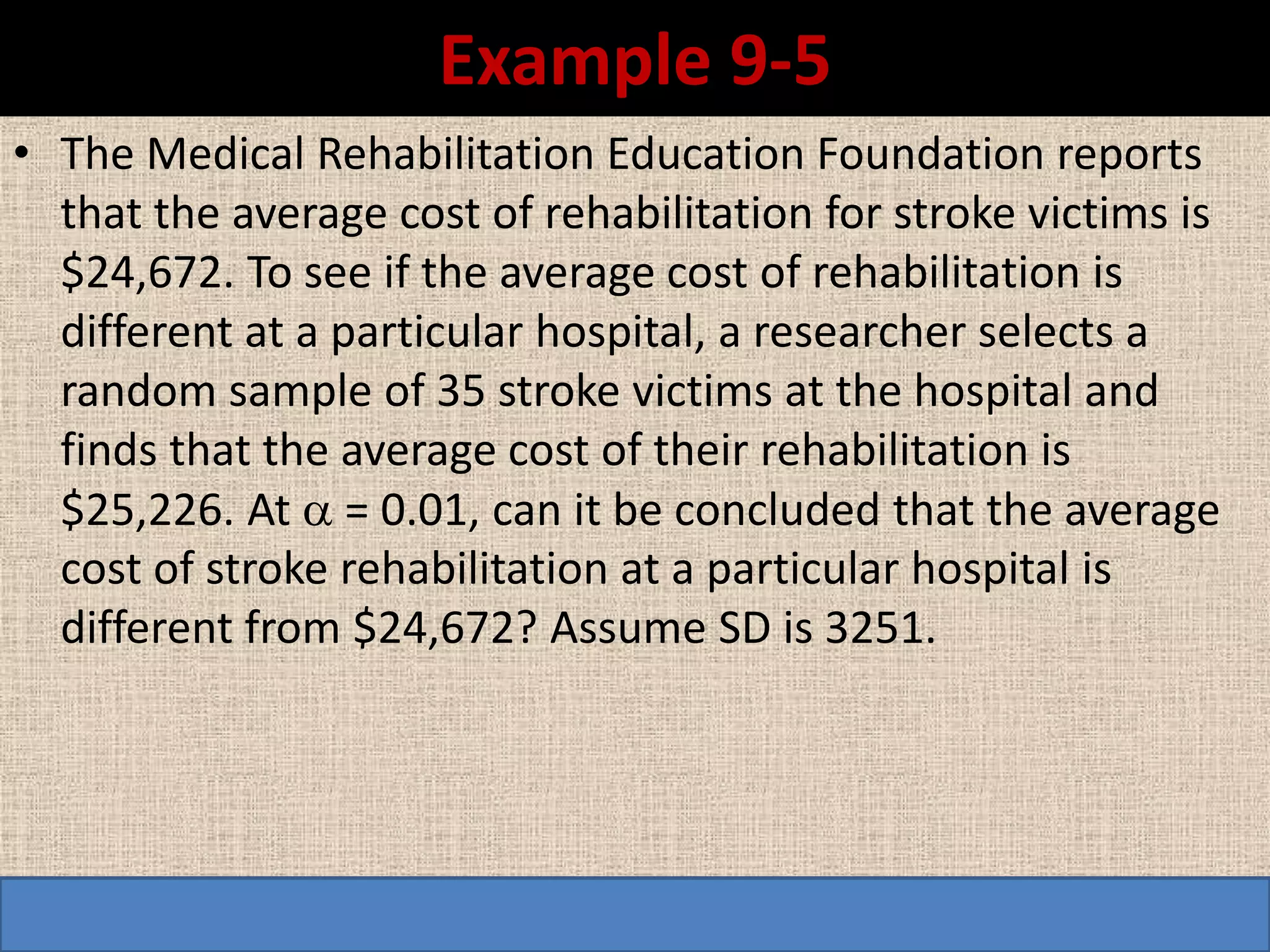 Example 9-5
• The Medical Rehabilitation Education Foundation reports
  that the average cost of rehabilitation for stroke victims is
  $24,672. To see if the average cost of rehabilitation is
  different at a particular hospital, a researcher selects a
  random sample of 35 stroke victims at the hospital and
  finds that the average cost of their rehabilitation is
  $25,226. At  = 0.01, can it be concluded that the average
  cost of stroke rehabilitation at a particular hospital is
  different from $24,672? Assume SD is 3251.
 