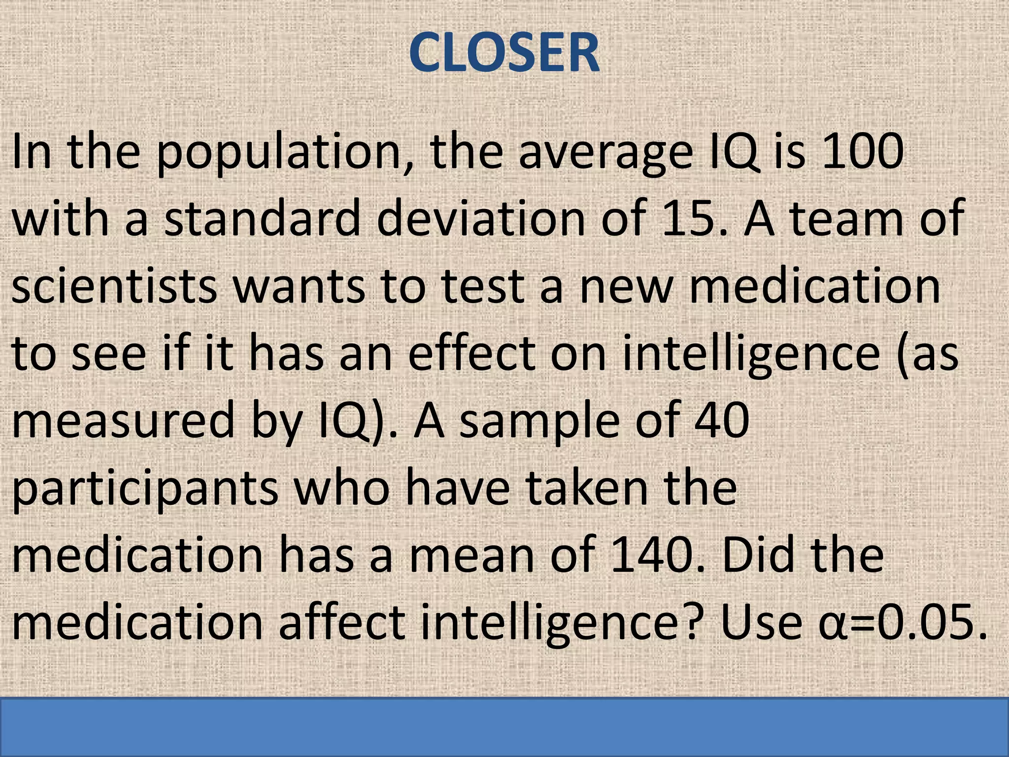 CLOSER
In the population, the average IQ is 100
with a standard deviation of 15. A team of
scientists wants to test a new medication
to see if it has an effect on intelligence (as
measured by IQ). A sample of 40
participants who have taken the
medication has a mean of 140. Did the
medication affect intelligence? Use α=0.05.
 