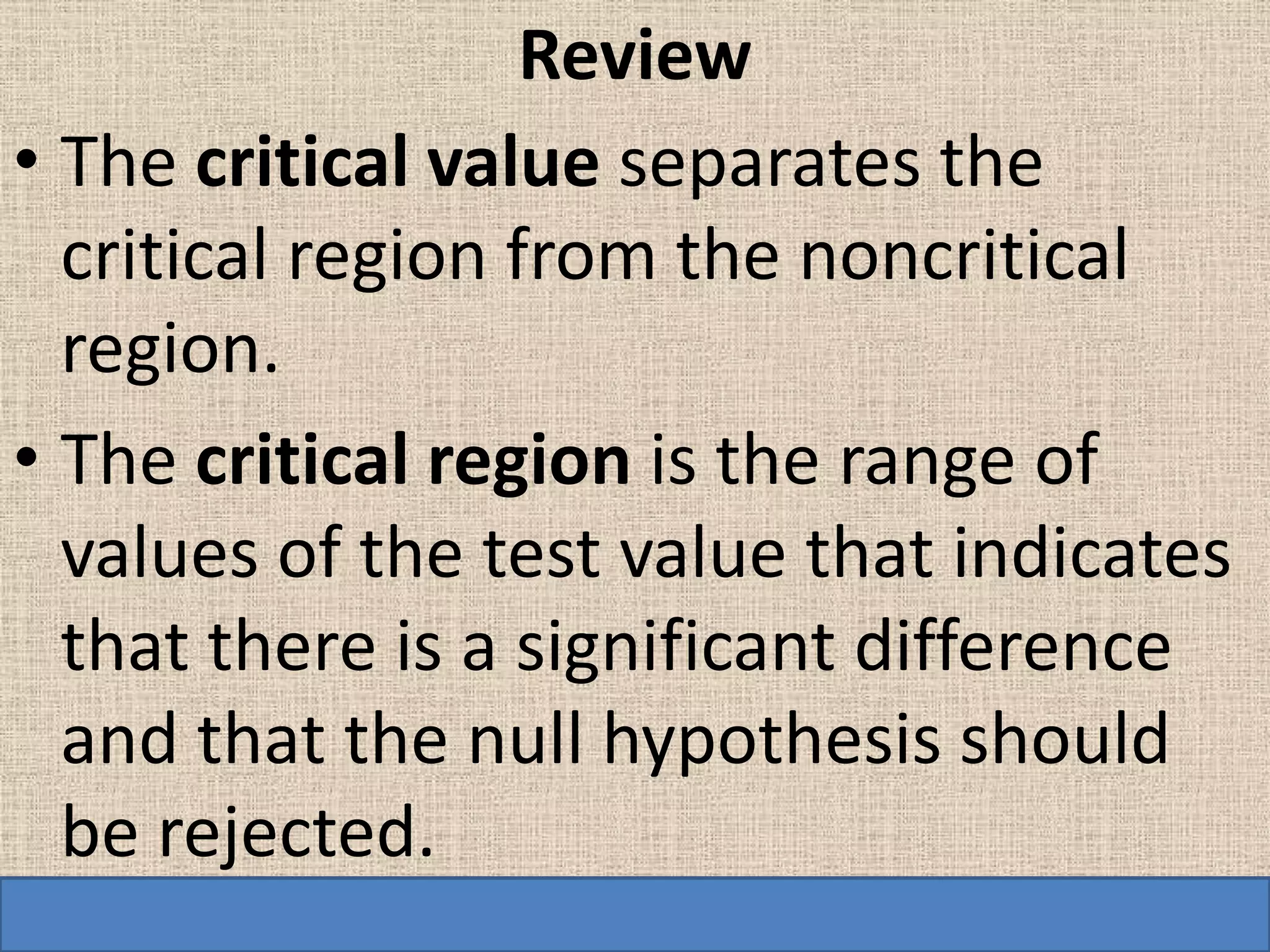 Review
• The critical value separates the
  critical region from the noncritical
  region.
• The critical region is the range of
  values of the test value that indicates
  that there is a significant difference
  and that the null hypothesis should
  be rejected.
 