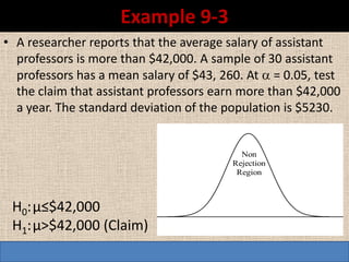 Example 9-3
• A researcher reports that the average salary of assistant
  professors is more than $42,000. A sample of 30 assistant
  professors has a mean salary of $43, 260. At  = 0.05, test
  the claim that assistant professors earn more than $42,000
  a year. The standard deviation of the population is $5230.


                                           Non
                                         Rejection
                                          Region



 H0: µ≤$42,000
 H1: µ>$42,000 (Claim)
 
