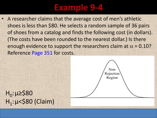 Example 9-4
• A researcher claims that the average cost of men’s athletic
  shoes is less than $80. He selects a random sample of 36 pairs
  of shoes from a catalog and finds the following cost (in dollars).
  (The costs have been rounded to the nearest dollar.) Is there
  enough evidence to support the researchers claim at  = 0.10?
  Reference Page 351 for costs.

                                                Non
                                              Rejection
                                               Region



 H0: µ≥$80
 H1: µ<$80 (Claim)
 