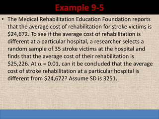 Example 9-5
• The Medical Rehabilitation Education Foundation reports
  that the average cost of rehabilitation for stroke victims is
  $24,672. To see if the average cost of rehabilitation is
  different at a particular hospital, a researcher selects a
  random sample of 35 stroke victims at the hospital and
  finds that the average cost of their rehabilitation is
  $25,226. At  = 0.01, can it be concluded that the average
  cost of stroke rehabilitation at a particular hospital is
  different from $24,672? Assume SD is 3251.
 