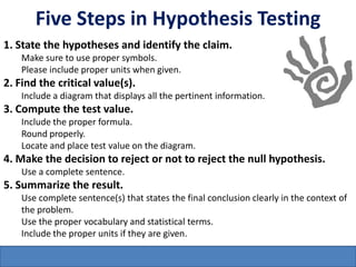 Five Steps in Hypothesis Testing
1. State the hypotheses and identify the claim.
    Make sure to use proper symbols.
    Please include proper units when given.
2. Find the critical value(s).
    Include a diagram that displays all the pertinent information.
3. Compute the test value.
    Include the proper formula.
    Round properly.
    Locate and place test value on the diagram.
4. Make the decision to reject or not to reject the null hypothesis.
    Use a complete sentence.
5. Summarize the result.
    Use complete sentence(s) that states the final conclusion clearly in the context of
    the problem.
    Use the proper vocabulary and statistical terms.
    Include the proper units if they are given.
 
