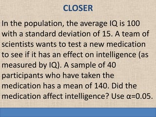 CLOSER
In the population, the average IQ is 100
with a standard deviation of 15. A team of
scientists wants to test a new medication
to see if it has an effect on intelligence (as
measured by IQ). A sample of 40
participants who have taken the
medication has a mean of 140. Did the
medication affect intelligence? Use α=0.05.
 