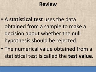Review

• A statistical test uses the data
  obtained from a sample to make a
  decision about whether the null
  hypothesis should be rejected.
• The numerical value obtained from a
  statistical test is called the test value.
 