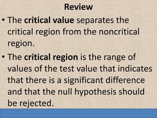 Review
• The critical value separates the
  critical region from the noncritical
  region.
• The critical region is the range of
  values of the test value that indicates
  that there is a significant difference
  and that the null hypothesis should
  be rejected.
 