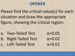 OPENER
Please find the critical value(s) for each
situation and draw the appropriate
figure, showing the critical region:

a. Two-Tailed Test        α=0.05
b. Right-Tailed Test      α=0.02
c. Left-Tailed Test       α=0.01
 