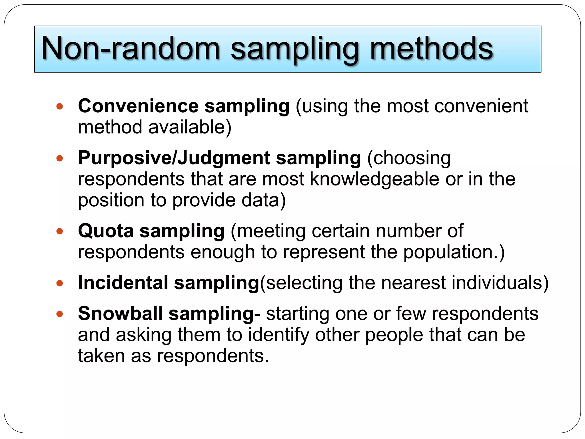 Non-random sampling methods
 Convenience sampling (using the most convenient
method available)
 Purposive/Judgment sampling (choosing
respondents that are most knowledgeable or in the
position to provide data)
 Quota sampling (meeting certain number of
respondents enough to represent the population.)
 Incidental sampling(selecting the nearest individuals)
 Snowball sampling- starting one or few respondents
and asking them to identify other people that can be
taken as respondents.
 