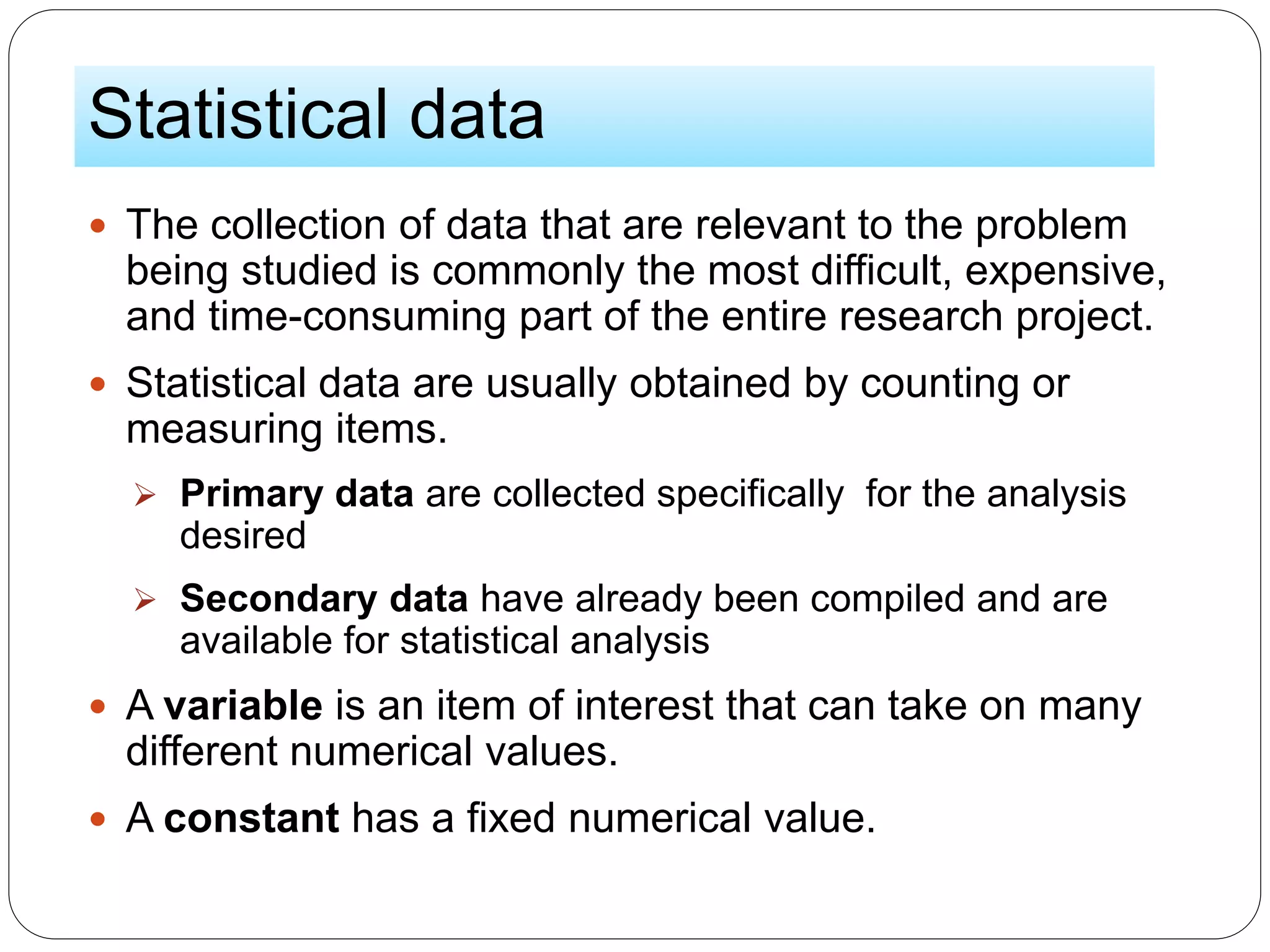 Statistical data
 The collection of data that are relevant to the problem
being studied is commonly the most difficult, expensive,
and time-consuming part of the entire research project.
 Statistical data are usually obtained by counting or
measuring items.
 Primary data are collected specifically for the analysis
desired
 Secondary data have already been compiled and are
available for statistical analysis
 A variable is an item of interest that can take on many
different numerical values.
 A constant has a fixed numerical value.
 