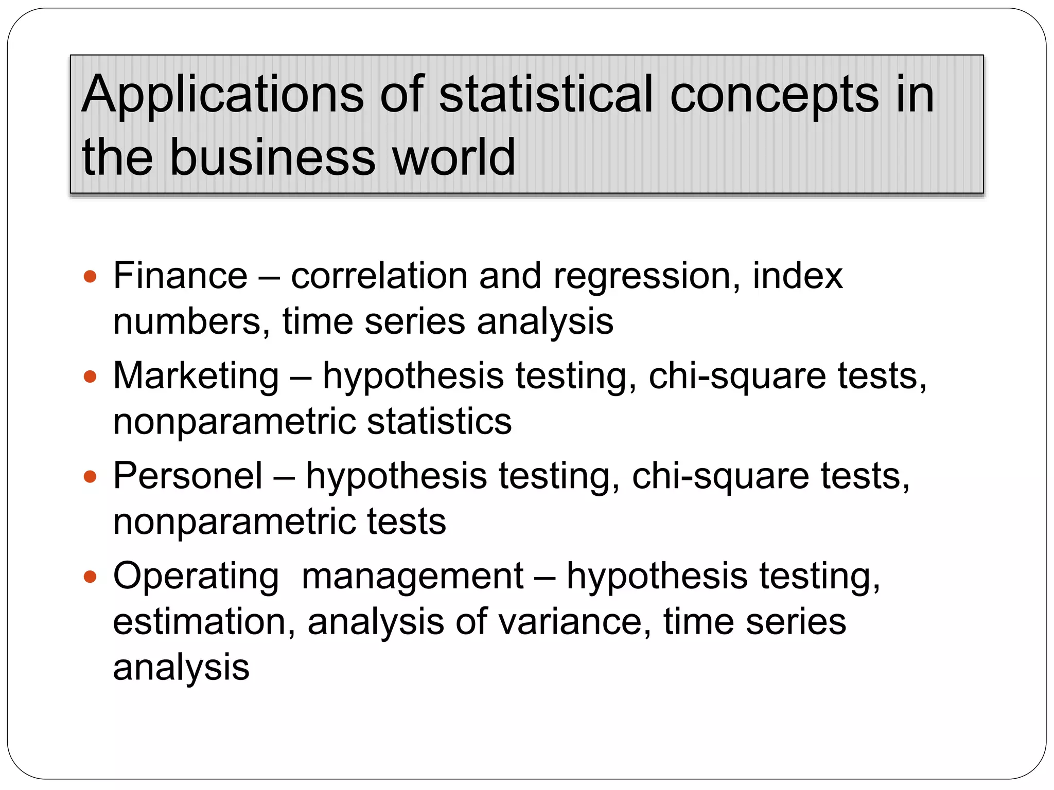  Finance – correlation and regression, index
numbers, time series analysis
 Marketing – hypothesis testing, chi-square tests,
nonparametric statistics
 Personel – hypothesis testing, chi-square tests,
nonparametric tests
 Operating management – hypothesis testing,
estimation, analysis of variance, time series
analysis
Applications of statistical concepts in
the business world
 