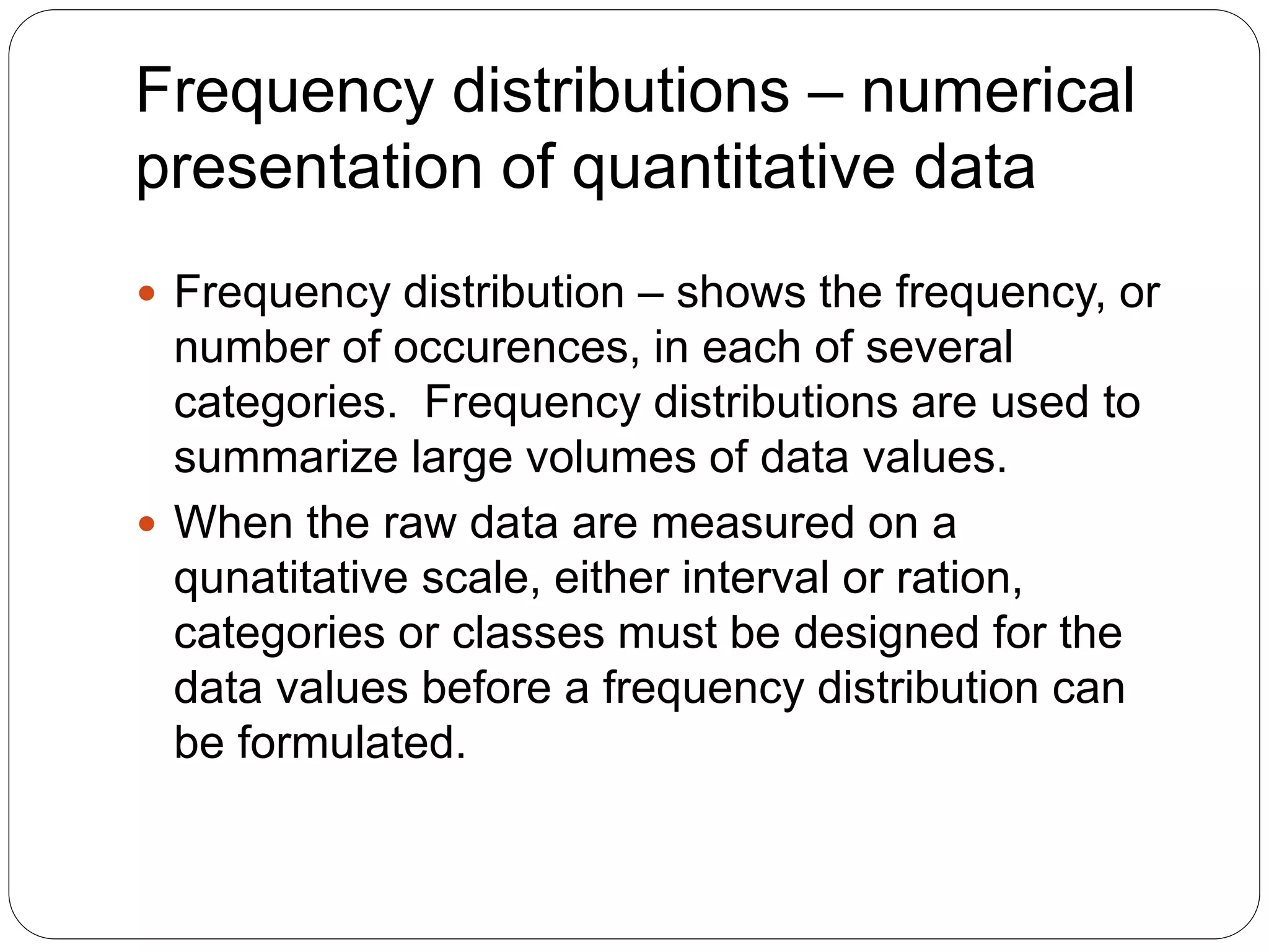 Frequency distributions – numerical
presentation of quantitative data
 Frequency distribution – shows the frequency, or
number of occurences, in each of several
categories. Frequency distributions are used to
summarize large volumes of data values.
 When the raw data are measured on a
qunatitative scale, either interval or ration,
categories or classes must be designed for the
data values before a frequency distribution can
be formulated.
 