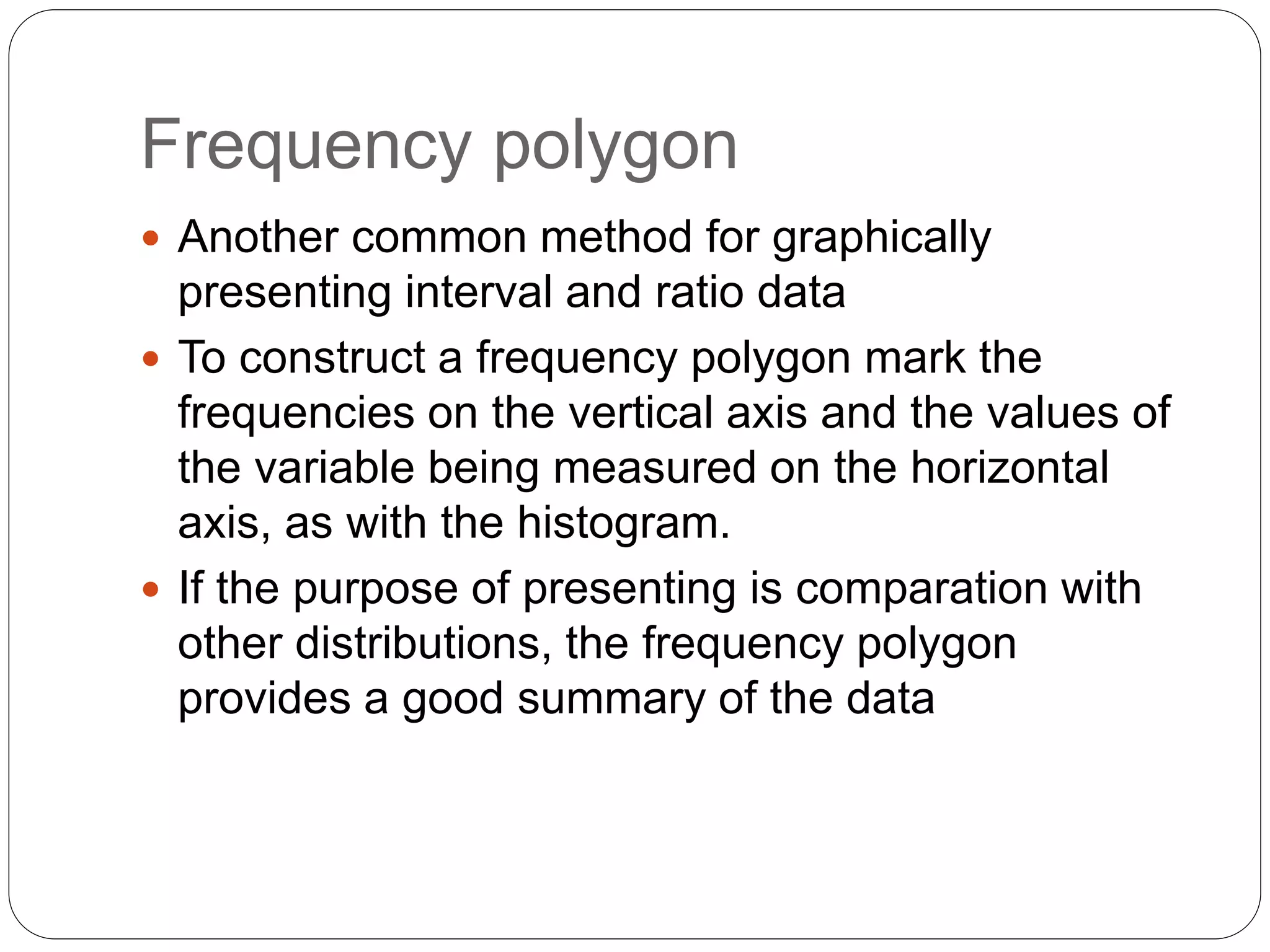 Frequency polygon
 Another common method for graphically
presenting interval and ratio data
 To construct a frequency polygon mark the
frequencies on the vertical axis and the values of
the variable being measured on the horizontal
axis, as with the histogram.
 If the purpose of presenting is comparation with
other distributions, the frequency polygon
provides a good summary of the data
 