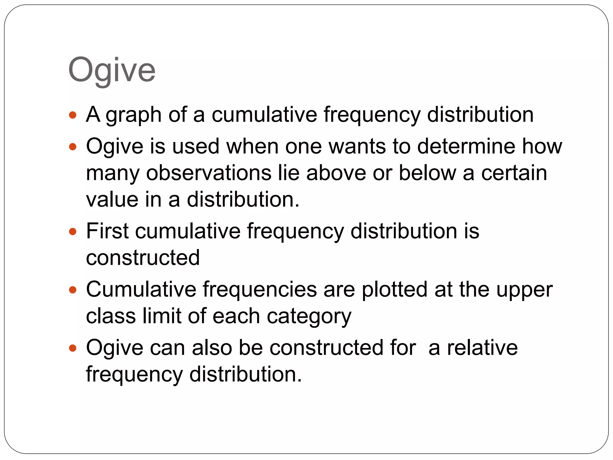 Ogive
 A graph of a cumulative frequency distribution
 Ogive is used when one wants to determine how
many observations lie above or below a certain
value in a distribution.
 First cumulative frequency distribution is
constructed
 Cumulative frequencies are plotted at the upper
class limit of each category
 Ogive can also be constructed for a relative
frequency distribution.
 