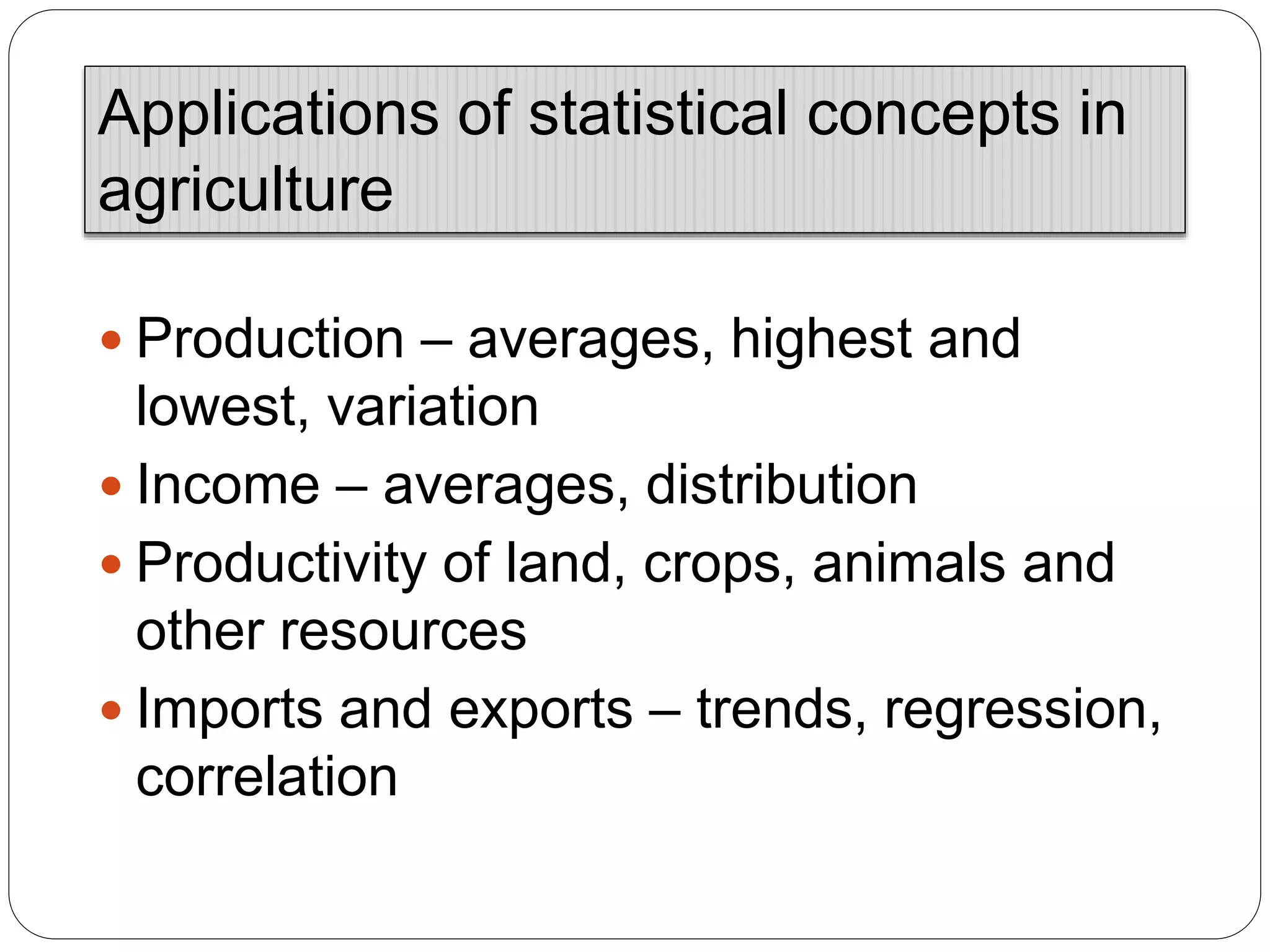  Production – averages, highest and
lowest, variation
 Income – averages, distribution
 Productivity of land, crops, animals and
other resources
 Imports and exports – trends, regression,
correlation
Applications of statistical concepts in
agriculture
 