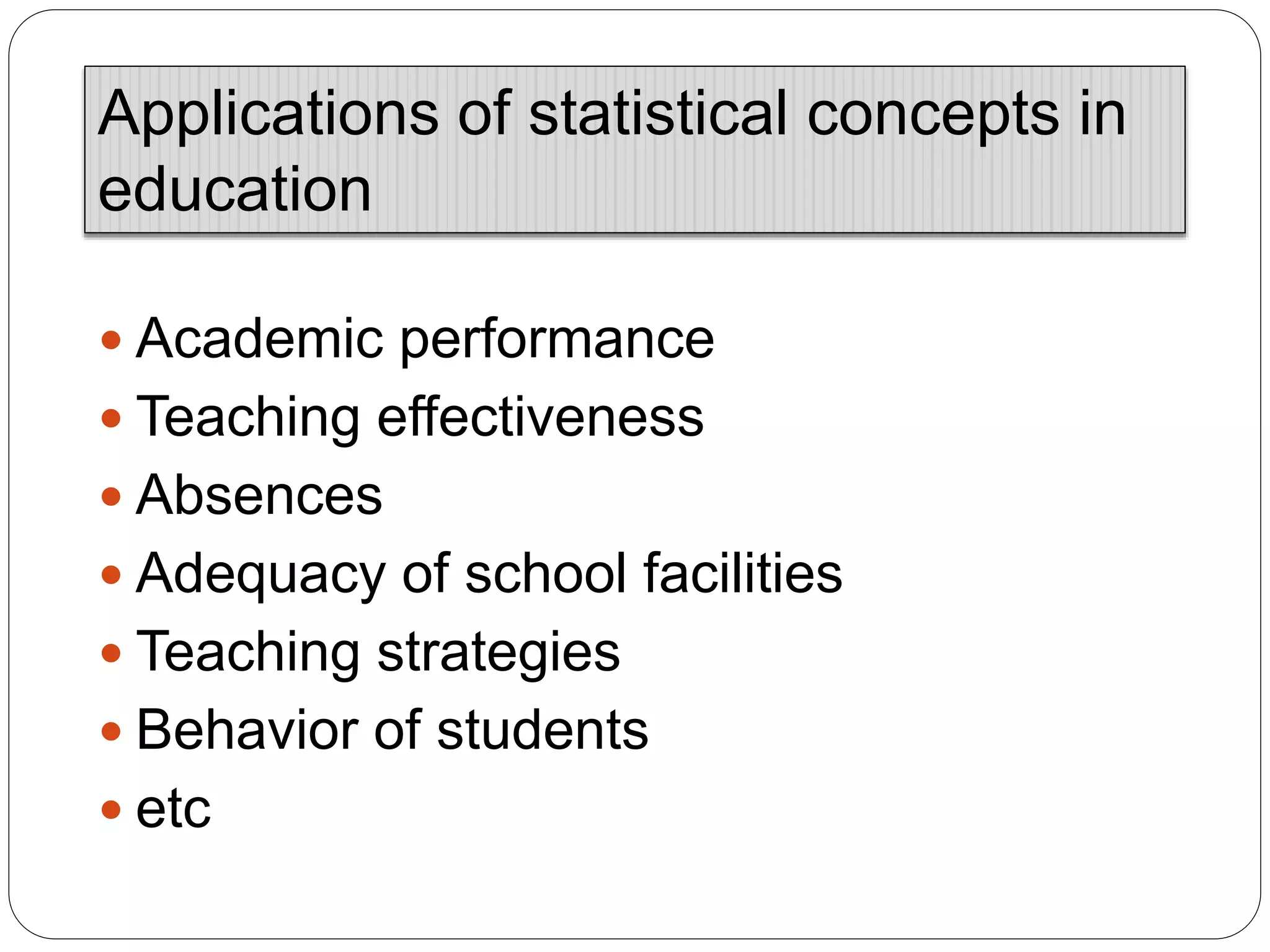  Academic performance
 Teaching effectiveness
 Absences
 Adequacy of school facilities
 Teaching strategies
 Behavior of students
 etc
Applications of statistical concepts in
education
 