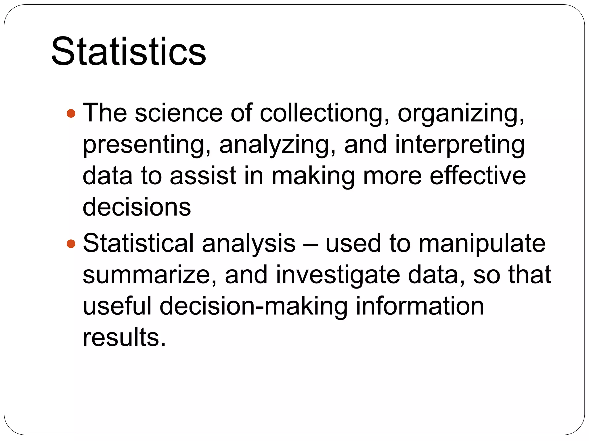 Statistics
 The science of collectiong, organizing,
presenting, analyzing, and interpreting
data to assist in making more effective
decisions
 Statistical analysis – used to manipulate
summarize, and investigate data, so that
useful decision-making information
results.
 