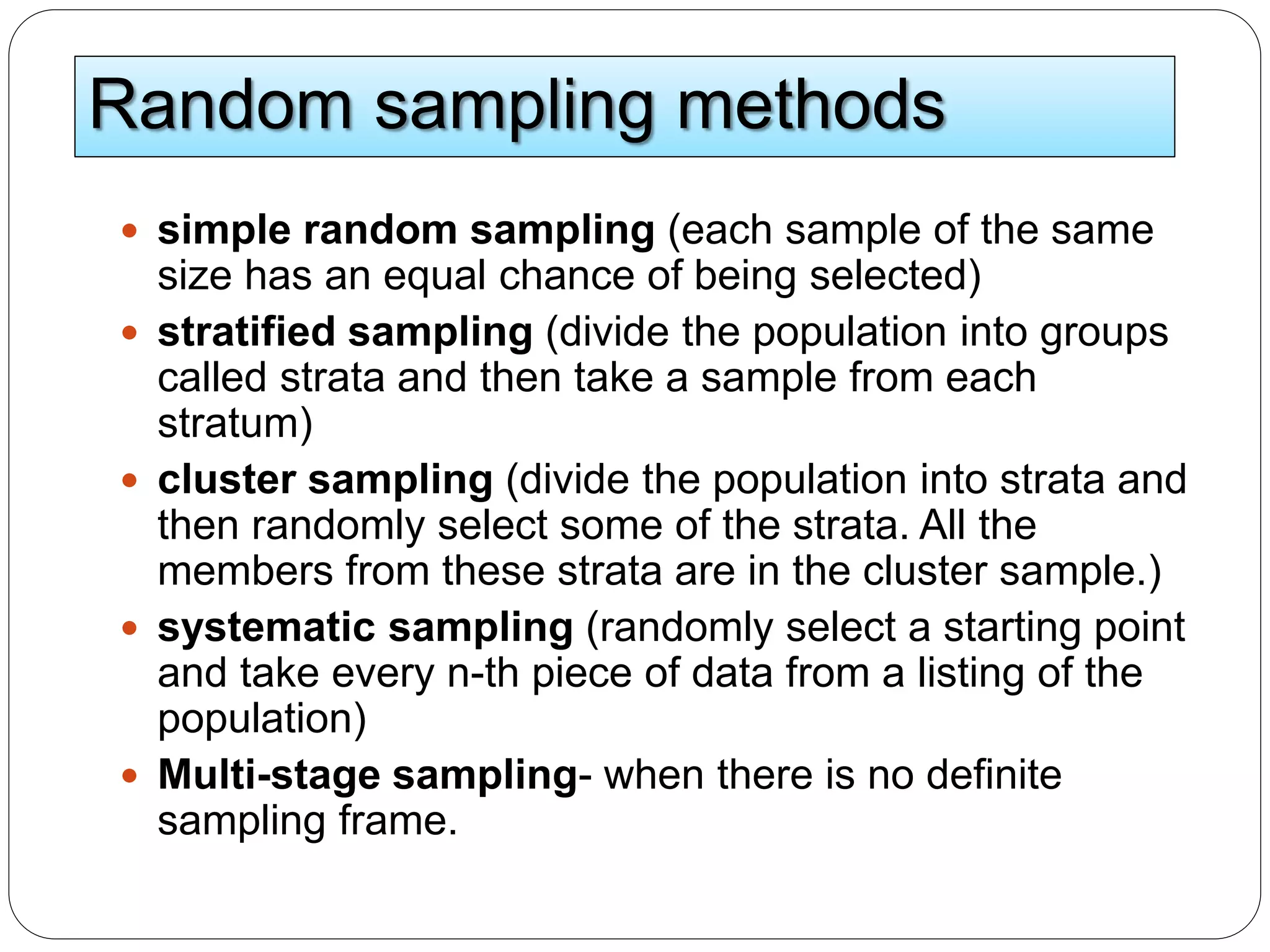 Random sampling methods
 simple random sampling (each sample of the same
size has an equal chance of being selected)
 stratified sampling (divide the population into groups
called strata and then take a sample from each
stratum)
 cluster sampling (divide the population into strata and
then randomly select some of the strata. All the
members from these strata are in the cluster sample.)
 systematic sampling (randomly select a starting point
and take every n-th piece of data from a listing of the
population)
 Multi-stage sampling- when there is no definite
sampling frame.
 