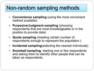 Non-random sampling methods
 Convenience sampling (using the most convenient
method available)
 Purposive/Judgment sampling (choosing
respondents that are most knowledgeable or in the
position to provide data)
 Quota sampling (meeting certain number of
respondents enough to represent the population.)
 Incidental sampling(selecting the nearest individuals)
 Snowball sampling- starting one or few respondents
and asking them to identify other people that can be
taken as respondents.
 