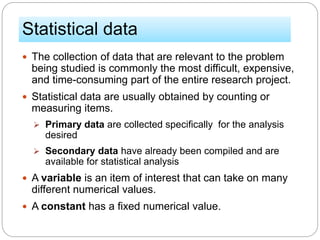 Statistical data
 The collection of data that are relevant to the problem
being studied is commonly the most difficult, expensive,
and time-consuming part of the entire research project.
 Statistical data are usually obtained by counting or
measuring items.
 Primary data are collected specifically for the analysis
desired
 Secondary data have already been compiled and are
available for statistical analysis
 A variable is an item of interest that can take on many
different numerical values.
 A constant has a fixed numerical value.
 