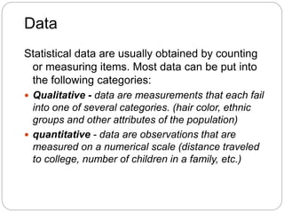 Data
Statistical data are usually obtained by counting
or measuring items. Most data can be put into
the following categories:
 Qualitative - data are measurements that each fail
into one of several categories. (hair color, ethnic
groups and other attributes of the population)
 quantitative - data are observations that are
measured on a numerical scale (distance traveled
to college, number of children in a family, etc.)
 