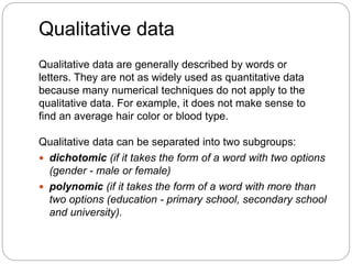 Qualitative data
Qualitative data are generally described by words or
letters. They are not as widely used as quantitative data
because many numerical techniques do not apply to the
qualitative data. For example, it does not make sense to
find an average hair color or blood type.
Qualitative data can be separated into two subgroups:
 dichotomic (if it takes the form of a word with two options
(gender - male or female)
 polynomic (if it takes the form of a word with more than
two options (education - primary school, secondary school
and university).
 