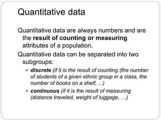 Quantitative data
Quantitative data are always numbers and are
the result of counting or measuring
attributes of a population.
Quantitative data can be separated into two
subgroups:
 discrete (if it is the result of counting (the number
of students of a given ethnic group in a class, the
number of books on a shelf, ...)
 continuous (if it is the result of measuring
(distance traveled, weight of luggage, …)
 