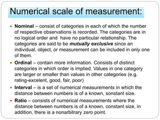 Numerical scale of measurement:
 Nominal – consist of categories in each of which the number
of respective observations is recorded. The categories are in
no logical order and have no particular relationship. The
categories are said to be mutually exclusive since an
individual, object, or measurement can be included in only one
of them.
 Ordinal – contain more information. Consists of distinct
categories in which order is implied. Values in one category
are larger or smaller than values in other categories (e.g.
rating-excelent, good, fair, poor)
 Interval – is a set of numerical measurements in which the
distance between numbers is of a known, sonstant size.
 Ratio – consists of numerical measurements where the
distance between numbers is of a known, constant size, in
addition, there is a nonarbitrary zero point.
 