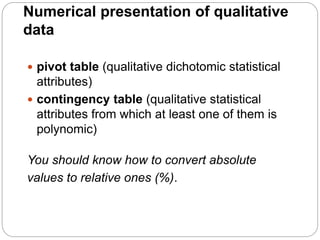 Numerical presentation of qualitative
data
 pivot table (qualitative dichotomic statistical
attributes)
 contingency table (qualitative statistical
attributes from which at least one of them is
polynomic)
You should know how to convert absolute
values to relative ones (%).
 