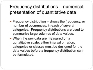 Frequency distributions – numerical
presentation of quantitative data
 Frequency distribution – shows the frequency, or
number of occurences, in each of several
categories. Frequency distributions are used to
summarize large volumes of data values.
 When the raw data are measured on a
qunatitative scale, either interval or ration,
categories or classes must be designed for the
data values before a frequency distribution can
be formulated.
 
