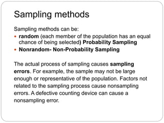 Sampling methods
Sampling methods can be:
 random (each member of the population has an equal
chance of being selected) Probability Sampling
 Nonrandom- Non-Probability Sampling
The actual process of sampling causes sampling
errors. For example, the sample may not be large
enough or representative of the population. Factors not
related to the sampling process cause nonsampling
errors. A defective counting device can cause a
nonsampling error.
 