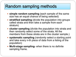 Random sampling methods
 simple random sampling (each sample of the same
size has an equal chance of being selected)
 stratified sampling (divide the population into groups
called strata and then take a sample from each
stratum)
 cluster sampling (divide the population into strata and
then randomly select some of the strata. All the
members from these strata are in the cluster sample.)
 systematic sampling (randomly select a starting point
and take every n-th piece of data from a listing of the
population)
 Multi-stage sampling- when there is no definite
sampling frame.
 